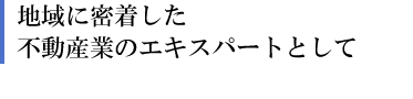 地域に密着した不動産業のエキスパートとして