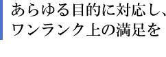 あらゆる目的に対応し、ワンランク上の満足を