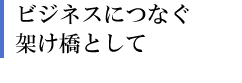 ビジネスにつなぐ架け橋として